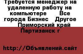 Требуется менеджер на удаленную работу на компьютере!!  - Все города Бизнес » Другое   . Приморский край,Партизанск г.